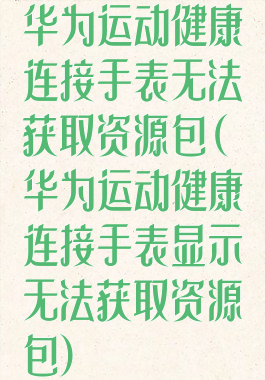 华为运动健康连接手表无法获取资源包(华为运动健康连接手表显示无法获取资源包)