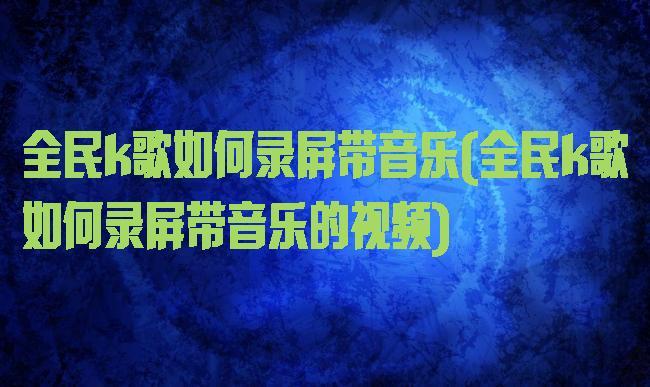 全民k歌如何录屏带音乐(全民k歌如何录屏带音乐的视频)