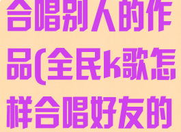 全民k歌怎么合唱别人的作品(全民k歌怎样合唱好友的作品)