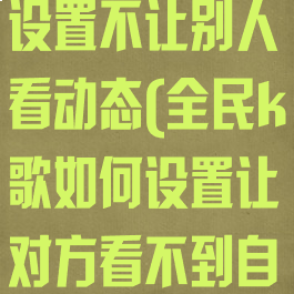 全民k歌怎么设置不让别人看动态(全民k歌如何设置让对方看不到自己的动态)