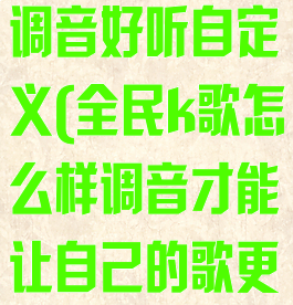 全民k歌怎么调音好听自定义(全民k歌怎么样调音才能让自己的歌更好听)