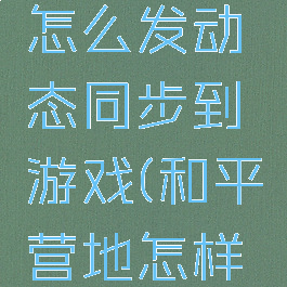 和平营地怎么发动态同步到游戏(和平营地怎样发动态?)