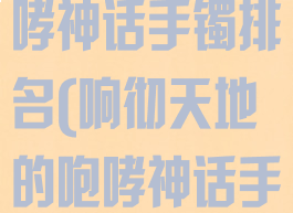 响彻天地的咆哮神话手镯排名(响彻天地的咆哮神话手镯怎么样)