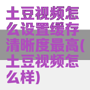 土豆视频怎么设置缓存清晰度最高(土豆视频怎么样)