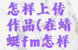 在蜻蜓fm怎样上传作品(在蜻蜓fm怎样上传音频)