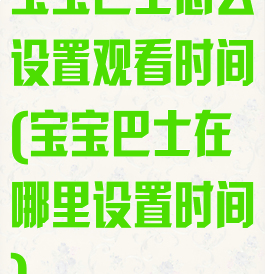 宝宝巴士怎么设置观看时间(宝宝巴士在哪里设置时间)