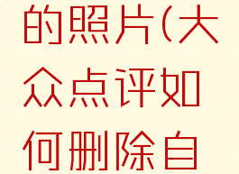 大众点评如何删除自己评论的照片(大众点评如何删除自己评论的照片和视频)