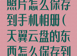 天翼云盘里的照片怎么保存到手机相册(天翼云盘的东西怎么保存到本地相册里)