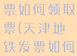 天津地铁发票如何领取票(天津地铁发票如何领取票的)