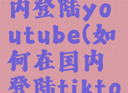 如何在国内登陆youtube(如何在国内登陆tiktok)