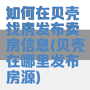 如何在贝壳找房发布卖房信息(贝壳在哪里发布房源)