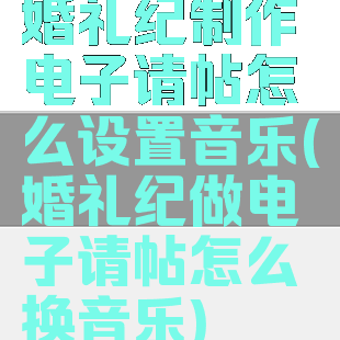 婚礼纪制作电子请帖怎么设置音乐(婚礼纪做电子请帖怎么换音乐)