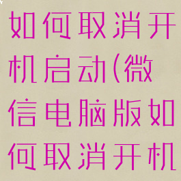 微信电脑版如何取消开机启动(微信电脑版如何取消开机启动功能)