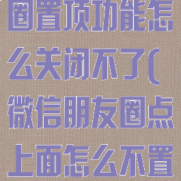 微信内测朋友圈置顶功能怎么关闭不了(微信朋友圈点上面怎么不置顶了呢)