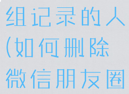 微信朋友圈怎么删除分组记录的人(如何删除微信朋友圈分组里面的人)