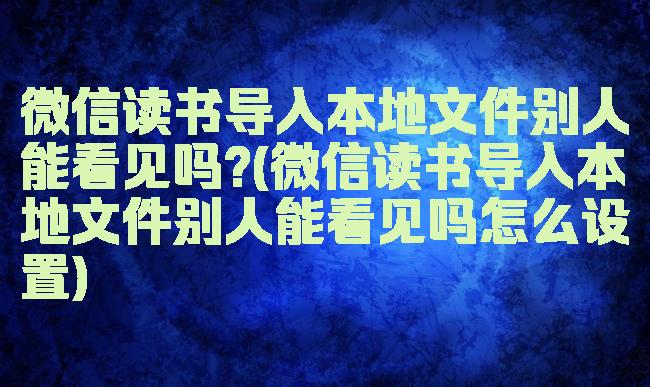 微信读书导入本地文件别人能看见吗?(微信读书导入本地文件别人能看见吗怎么设置)