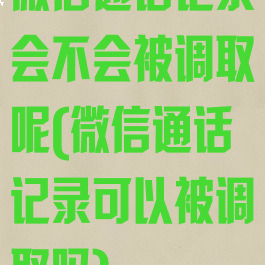 微信通话记录会不会被调取呢(微信通话记录可以被调取吗)