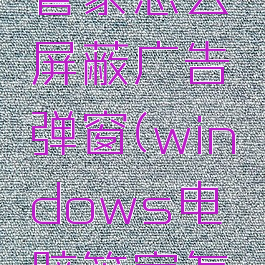 微软电脑管家怎么屏蔽广告弹窗(windows电脑管家怎么关闭)