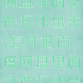 怎么将百度网盘中的文件打印出来(怎样把百度网盘里的文件打印出来)