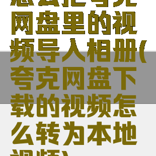 怎么把夸克网盘里的视频导入相册(夸克网盘下载的视频怎么转为本地视频)