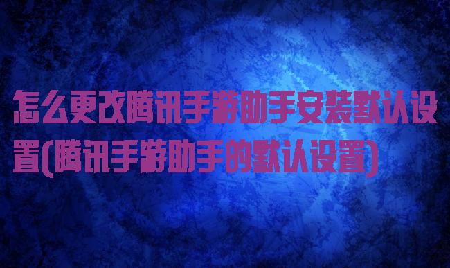 怎么更改腾讯手游助手安装默认设置(腾讯手游助手的默认设置)