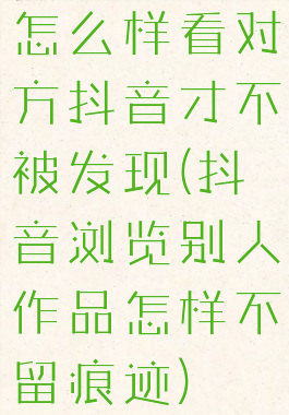 怎么样看对方抖音才不被发现(抖音浏览别人作品怎样不留痕迹)