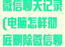 怎样彻底删除微信聊天记录(电脑怎样彻底删除微信聊天记录)