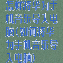 怎样将华为手机音乐导入电脑(如何将华为手机音乐导入电脑)