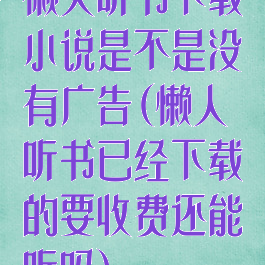 懒人听书下载小说是不是没有广告(懒人听书已经下载的要收费还能听吗)