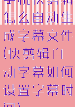 手机快剪辑怎么自动生成字幕文件(快剪辑自动字幕如何设置字幕时间)