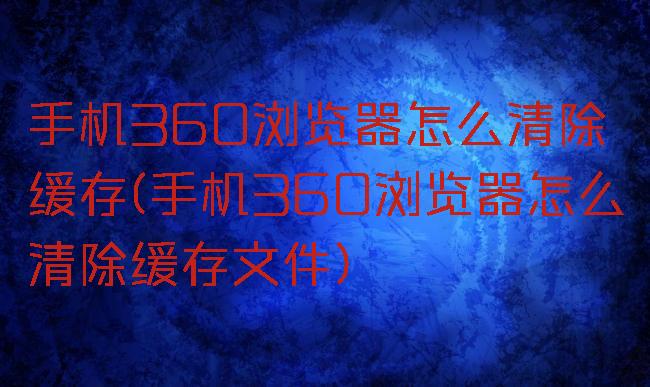 手机360浏览器怎么清除缓存(手机360浏览器怎么清除缓存文件)