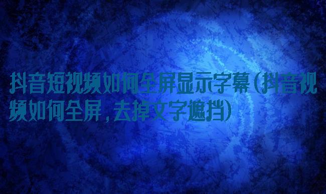 抖音短视频如何全屏显示字幕(抖音视频如何全屏,去掉文字遮挡)