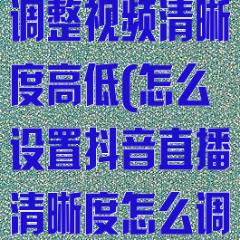 抖音直播怎么调整视频清晰度高低(怎么设置抖音直播清晰度怎么调低)