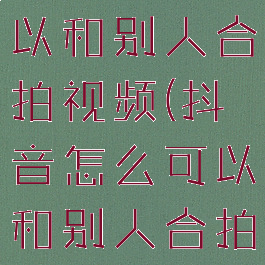 抖音怎么可以和别人合拍视频(抖音怎么可以和别人合拍视频赚钱)