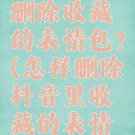 抖音怎么删除收藏的表情包?(怎样删除抖音里收藏的表情包)