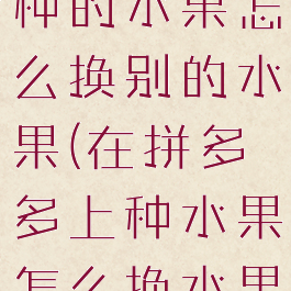 拼多多果园种的水果怎么换别的水果(在拼多多上种水果怎么换水果)