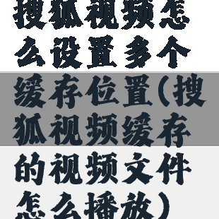 搜狐视频怎么设置多个缓存位置(搜狐视频缓存的视频文件怎么播放)