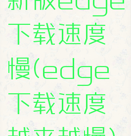 新版edge下载速度慢(edge下载速度越来越慢)