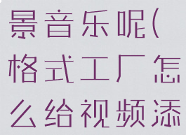 格式工厂怎么给视频添加或替换背景音乐呢(格式工厂怎么给视频添加或替换背景音乐呢苹果)