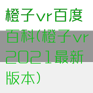 橙子vr百度百科(橙子vr2021最新版本)