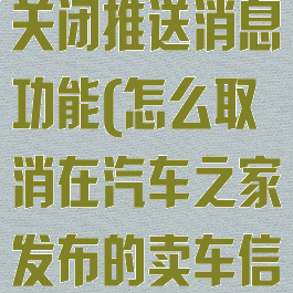 汽车之家怎么关闭推送消息功能(怎么取消在汽车之家发布的卖车信息)