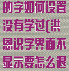 洪恩识字学过的字如何设置没有学过(洪恩识字界面不显示要怎么退出)