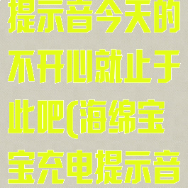 海绵宝宝充电提示音今天的不开心就止于此吧(海绵宝宝充电提示音是什么)