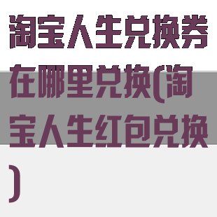 淘宝人生兑换券在哪里兑换(淘宝人生红包兑换)