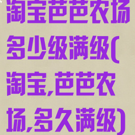 淘宝芭芭农场多少级满级(淘宝,芭芭农场,多久满级)