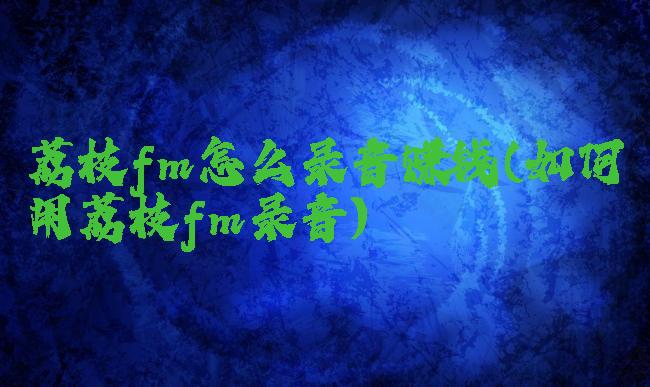 荔枝fm怎么录音赚钱(如何用荔枝fm录音)