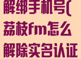 荔枝fm怎么解绑手机号(荔枝fm怎么解除实名认证)