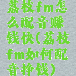 荔枝fm怎么配音赚钱快(荔枝fm如何配音挣钱)