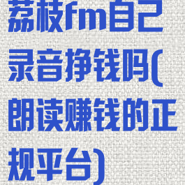 荔枝fm自己录音挣钱吗(朗读赚钱的正规平台)