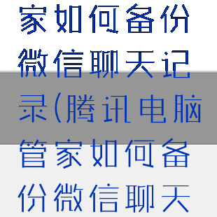 腾讯电脑管家如何备份微信聊天记录(腾讯电脑管家如何备份微信聊天记录图片)